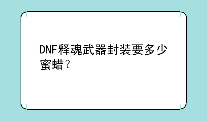 dnf黄金蜜蜡怎么获得-DNF释魂武器封装要多少蜜蜡？