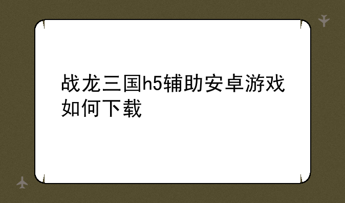 战龙三国h5辅助安卓游戏如何下载