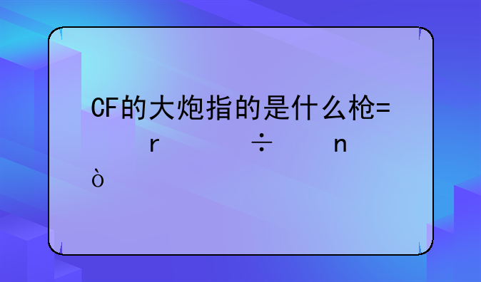 CF的大炮指的是什么枪?最好带图！