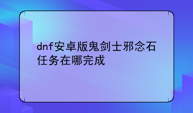 dnf安卓版鬼剑士邪念石任务在哪完成