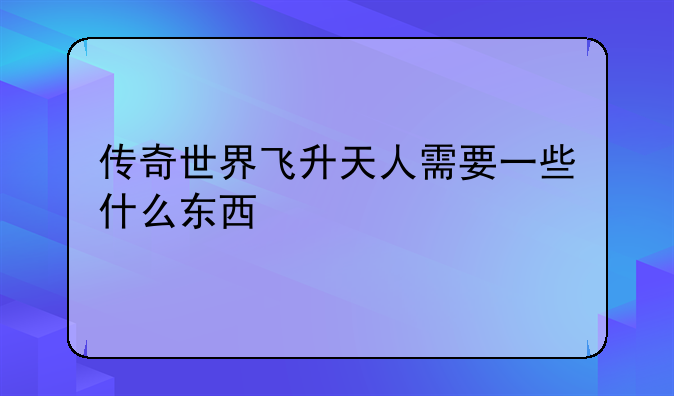 传奇世界飞升天人需要一些什么东西