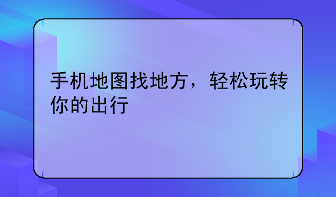 手机地图找地方，轻松玩转你的出行