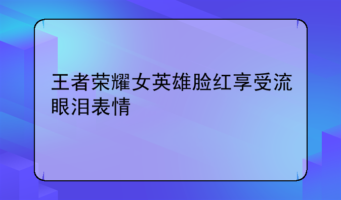 王者荣耀女英雄脸红享受流眼泪表情