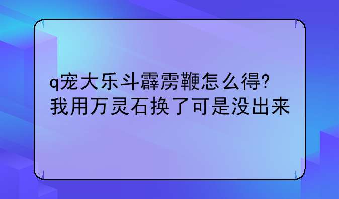 q宠大乐斗霹雳鞭怎么得?我用万灵石换了可是没出来