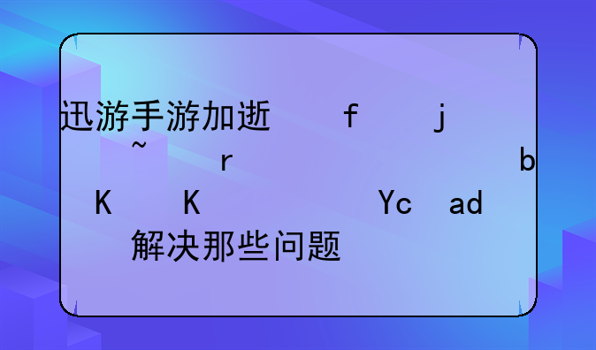 迅游手游加速器的基本内容是什么？可以解决那些问题？