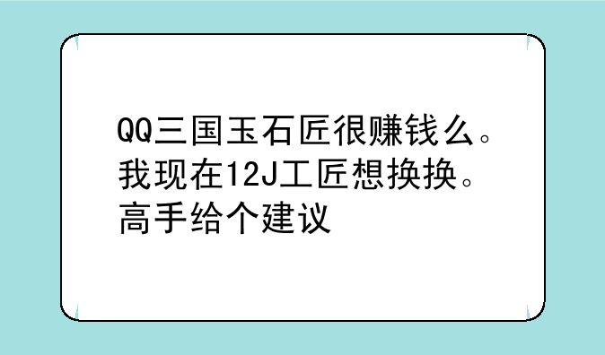 QQ三国玉石匠升级表，QQ三国玉石匠很赚钱么。我现在12J工匠想换换。高手给个