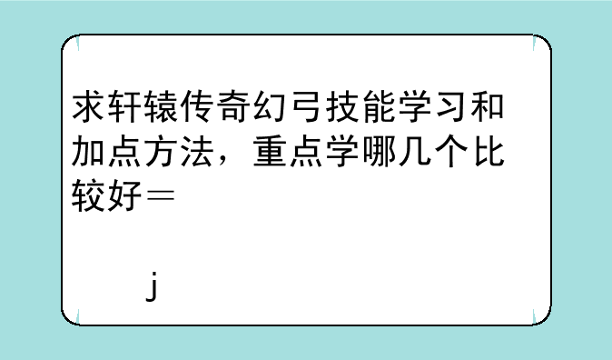 求轩辕传奇幻弓技能学习和加点方法，重点学哪几个比较好？要详细一点的