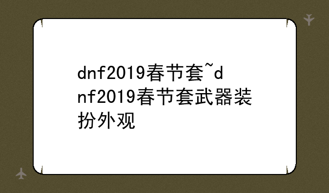 dnf2019春节套~dnf2019春节套武器装扮外观