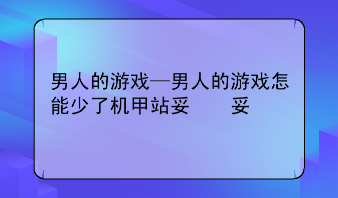 男人的游戏—男人的游戏怎能少了机甲站对