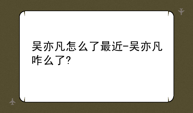 吴亦凡怎么了最近-吴亦凡咋么了?