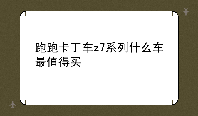跑跑卡丁车z7系列什么车最值得买-跑跑卡丁车什么Z7最强