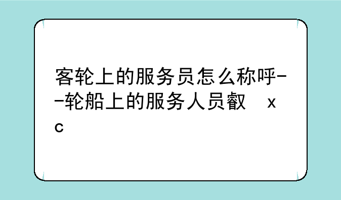 客轮上的服务员怎么称呼--轮船上的服务人员叫什么