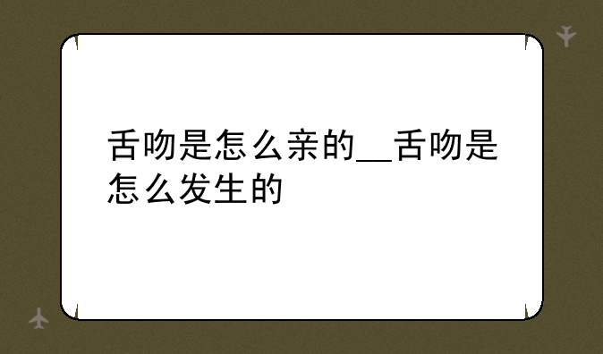 舌吻是怎么亲的__舌吻是怎么发生的